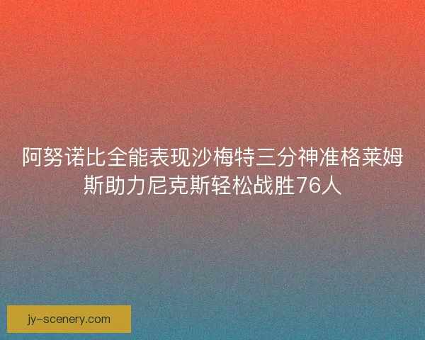 阿努诺比全能表现沙梅特三分神准格莱姆斯助力尼克斯轻松战胜76人