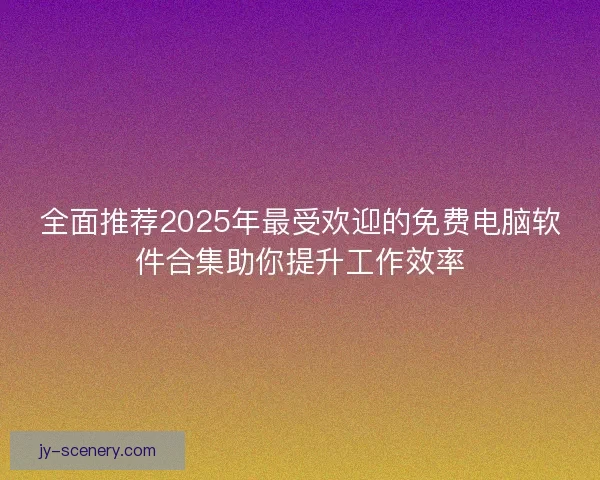 全面推荐2025年最受欢迎的免费电脑软件合集助你提升工作效率