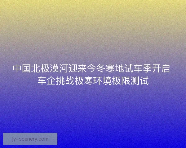 中国北极漠河迎来今冬寒地试车季开启 车企挑战极寒环境极限测试
