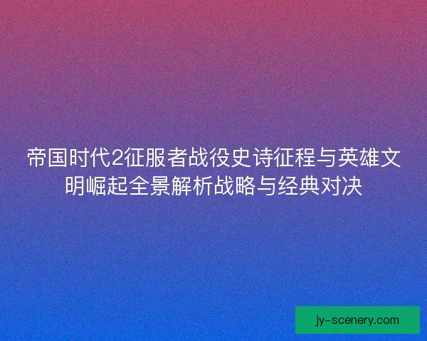 帝国时代2征服者战役史诗征程与英雄文明崛起全景解析战略与经典对决