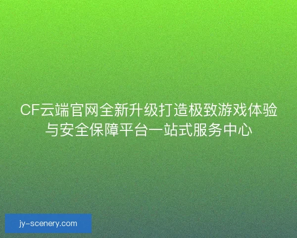CF云端官网全新升级打造极致游戏体验与安全保障平台一站式服务中心