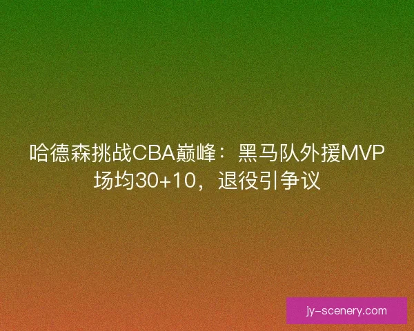 哈德森挑战CBA巅峰：黑马队外援MVP场均30+10，退役引争议
