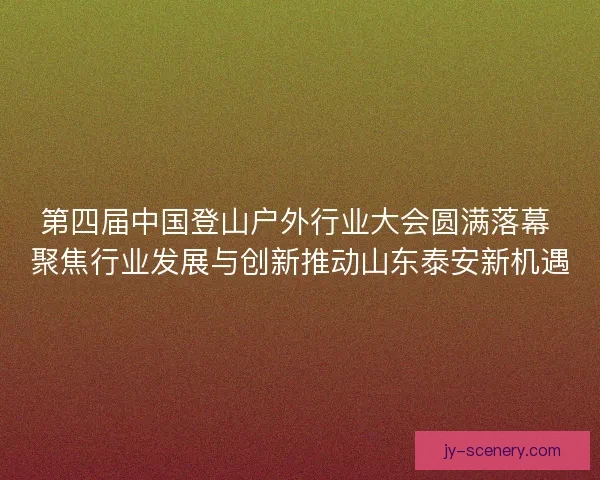 第四届中国登山户外行业大会圆满落幕 聚焦行业发展与创新推动山东泰安新机遇