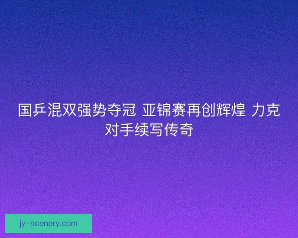 国乒混双强势夺冠 亚锦赛再创辉煌 力克对手续写传奇