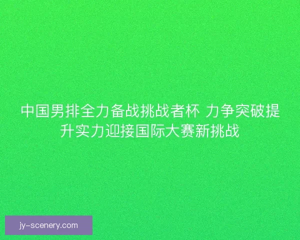 中国男排全力备战挑战者杯 力争突破提升实力迎接国际大赛新挑战