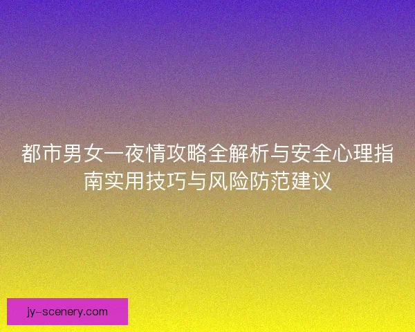 都市男女一夜情攻略全解析与安全心理指南实用技巧与风险防范建议