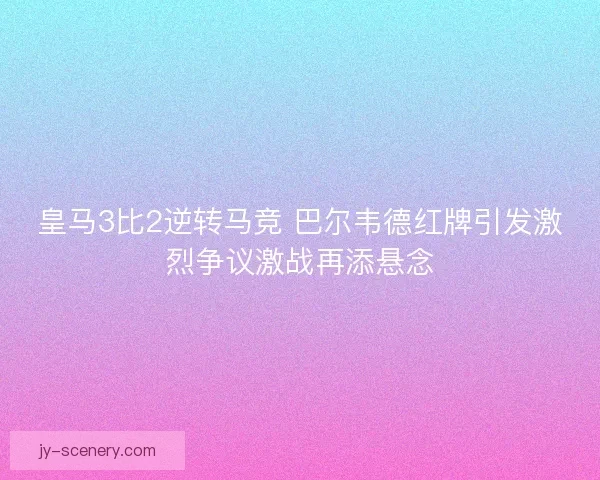 皇马3比2逆转马竞 巴尔韦德红牌引发激烈争议激战再添悬念