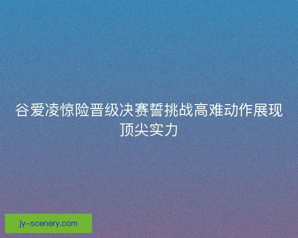 谷爱凌惊险晋级决赛誓挑战高难动作展现顶尖实力